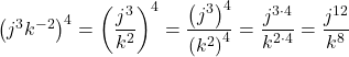 {\left({j}^{3}{k}^{-2}\right)}^{4}={\left(\dfrac{{j}^{3}}{{k}^{2}}\right)}^{4}=\dfrac{{\left({j}^{3}\right)}^{4}}{{\left({k}^{2}\right)}^{4}}=\dfrac{{j}^{3 \cdot 4}}{{k}^{2 \cdot 4}}=\dfrac{{j}^{12}}{{k}^{8}}