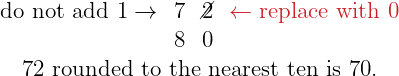\[\Large{ \begin{array}{cccc} \color{myblue1}\text{do not add 1}\rightarrow & 7 & \cancel{2} & \color{myred1}\leftarrow\text{replace with 0} \\ & 8 & 0 & \\ \multicolumn{4}{c}{\text{72 rounded to the nearest ten is 70.}} \end{array} }\]