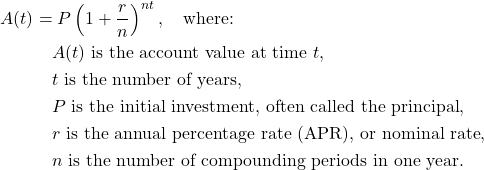 \begin{align*} A(t) &= P\left(1 + \frac{r}{n}\right)^{nt}, \quad \text{where:} \\ &\quad A(t) \ \text{is the account value at time } t, \\ &\quad t \ \text{is the number of years}, \\ &\quad P \ \text{is the initial investment, often called the principal}, \\ &\quad r \ \text{is the annual percentage rate (APR), or nominal rate}, \\ &\quad n \ \text{is the number of compounding periods in one year}. \end{align*}
