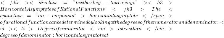</div> <div class="textbox key-takeaways"> <h3>Horizontal Asymptotes of Rational Functions</h3> The <span class="no-emphasis">horizontal asymptote</span> of a rational function can be determined by looking at the degrees of the numerator and denominator. <ul>   <li>Degree of numerator <em>is less than</em> degree of denominator: horizontal asymptote at