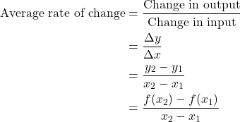 \begin{align*} \text{Average rate of change} &= \frac{\text{Change in output}}{\text{Change in input}} \\ &= \frac{\Delta y}{\Delta x} \\ &= \frac{y_{2} - y_{1}}{x_{2} - x_{1}} \\ &= \frac{f(x_{2}) - f(x_{1})}{x_{2} - x_{1}} \end{align*}