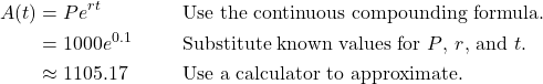 \begin{align*} A(t) &= Pe^{rt} && \text{Use the continuous compounding formula.} \\ &= 1000e^{0.1} && \text{Substitute known values for $P$, $r$, and $t$.} \\ &\approx 1105.17 && \text{Use a calculator to approximate.} \end{align*}