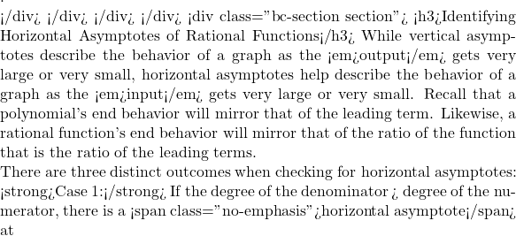 .  </div> </div> </div> </div> <div class="bc-section section"> <h3>Identifying Horizontal Asymptotes of Rational Functions</h3> While vertical asymptotes describe the behavior of a graph as the <em>output</em> gets very large or very small, horizontal asymptotes help describe the behavior of a graph as the <em>input</em> gets very large or very small. Recall that a polynomial's end behavior will mirror that of the leading term. Likewise, a rational function's end behavior will mirror that of the ratio of the function that is the ratio of the leading terms.  There are three distinct outcomes when checking for horizontal asymptotes:  <strong>Case 1:</strong> If the degree of the denominator > degree of the numerator, there is a <span class="no-emphasis">horizontal asymptote</span> at