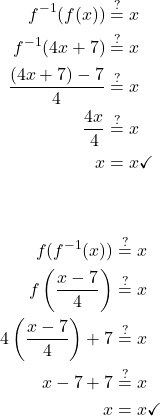 \begin{align*} \displaystyle f^{-1}(f(x)) &\stackrel{?}{=} x \\ f^{-1}(4x + 7) &\stackrel{?}{=} x \\ \frac{(4x + 7) - 7}{4} &\stackrel{?}{=} x \\ \frac{4x}{4} &\stackrel{?}{=} x \\ x &= x \checkmark \end{align*} \vspace{0.5em} \begin{align*} f(f^{-1}(x)) &\stackrel{?}{=} x \\ f\left(\frac{x - 7}{4}\right) &\stackrel{?}{=} x \\ 4\left(\frac{x - 7}{4}\right) + 7 &\stackrel{?}{=} x \\ x - 7 + 7 &\stackrel{?}{=} x \\ x &= x \checkmark \end{align*}