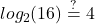 \displaystyle log_{2}(16)\stackrel{?}{=}4