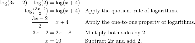 \begin{align*} \log(3x - 2) - \log(2) &= \log(x + 4) \\ \log\!\left(\tfrac{3x - 2}{2}\right) &= \log(x + 4) && \text{Apply the quotient rule of logarithms.} \\ \frac{3x - 2}{2} &= x + 4 && \text{Apply the one-to-one property of logarithms.} \\ 3x - 2 &= 2x + 8 && \text{Multiply both sides by 2.} \\ x &= 10 && \text{Subtract $2x$ and add 2.} \end{align*}