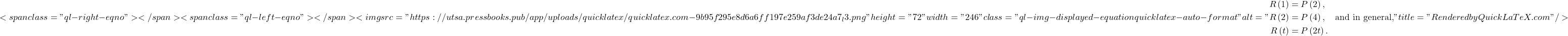 \[ <span class="ql-right-eqno">   </span><span class="ql-left-eqno">   </span><img src="https://utsa.pressbooks.pub/app/uploads/quicklatex/quicklatex.com-9b95f295e8d6a6ff197e259af3de24a7_l3.png" height="72" width="246" class="ql-img-displayed-equation quicklatex-auto-format" alt="\begin{align*} R\left(1\right) &= P\left(2\right), \\ R\left(2\right) &= P\left(4\right), \quad \text{and in general,} \\ R\left(t\right) &= P\left(2t\right). \end{align*}" title="Rendered by QuickLaTeX.com"/> \]