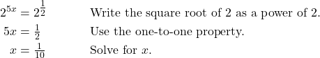 \begin{align*} 2^{5x} &= 2^{\tfrac{1}{2}} && \text{Write the square root of 2 as a power of 2.} \\ 5x &= \tfrac{1}{2} && \text{Use the one-to-one property.} \\ x &= \tfrac{1}{10} && \text{Solve for $x$.} \end{align*}