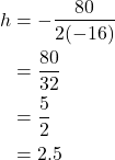 \begin{align*} h &= -\frac{80}{2(-16)} \\ &= \frac{80}{32} \\ &= \frac{5}{2} \\ &= 2.5 \end{align*}