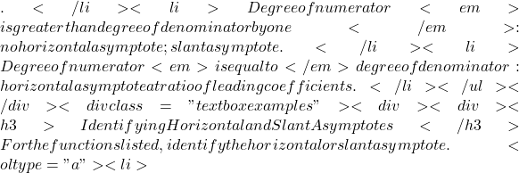 .</li>   <li>Degree of numerator <em>is greater than degree of denominator by one</em>: no horizontal asymptote; slant asymptote.</li>   <li>Degree of numerator <em>is equal to</em> degree of denominator: horizontal asymptote at ratio of leading coefficients.</li> </ul> </div> <div class="textbox examples"> <div> <div> <h3>Identifying Horizontal and Slant Asymptotes</h3> For the functions listed, identify the horizontal or slant asymptote. <ol type="a">   <li>