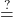\displaystyle\stackrel{?}{=}