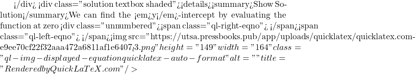 </div> <div class="solution textbox shaded"><details><summary>Show Solution</summary>We can find the <em>y</em>-intercept by evaluating the function at zero <div class="unnumbered"><span class="ql-right-eqno">   </span><span class="ql-left-eqno">   </span><img src="https://utsa.pressbooks.pub/app/uploads/quicklatex/quicklatex.com-e9ee70cf22f32aaa472a6811af1e6407_l3.png" height="149" width="164" class="ql-img-displayed-equation quicklatex-auto-format" alt="\begin{align*} g(0) &= \frac{(0 - 2)(0 + 3)}{(0 +2 )(0 - 5)} \\ &= \frac{-6}{10} \\ &= -\frac{3}{5} \\ &= -0.6 \end{align*}" title="Rendered by QuickLaTeX.com"/>