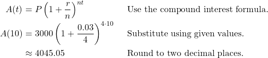 \begin{align*} A(t) &= P\left(1 + \frac{r}{n}\right)^{nt} && \text{Use the compound interest formula.} \\ A(10) &= 3000\left(1 + \frac{0.03}{4}\right)^{4 \cdot 10} && \text{Substitute using given values.} \\ &\approx 4045.05 && \text{Round to two decimal places.} \end{align*}