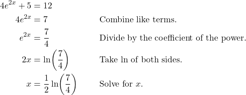 \begin{align*} 4e^{2x} + 5 &= 12 \\ 4e^{2x} &= 7 && \text{Combine like terms.} \\ e^{2x} &= \frac{7}{4} && \text{Divide by the coefficient of the power.} \\ 2x &= \ln\!\left(\frac{7}{4}\right) && \text{Take $\ln$ of both sides.} \\ x &= \frac{1}{2}\ln\!\left(\frac{7}{4}\right) && \text{Solve for $x$.} \end{align*}