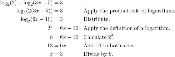 \begin{align*} \log_{2}(2) + \log_{2}(3x - 5) &= 3 \\ \log_{2}\!\left(2(3x - 5)\right) &= 3 && \text{Apply the product rule of logarithms.} \\ \log_{2}(6x - 10) &= 3 && \text{Distribute.} \\ 2^{3} &= 6x - 10 && \text{Apply the definition of a logarithm.} \\ 8 &= 6x - 10 && \text{Calculate $2^{3}$.} \\ 18 &= 6x && \text{Add 10 to both sides.} \\ x &= 3 && \text{Divide by 6.} \end{align*}