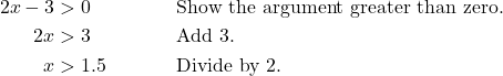 \begin{align*} 2x - 3 &> 0 && \text{Show the argument greater than zero.} \\ 2x &> 3 && \text{Add 3.} \\ x &> 1.5 && \text{Divide by 2.} \end{align*}