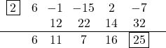 \[\begin{center} \begin{array}{ccccccc} \fbox{2} & 6 & \!-1 & \!-15  & 2 & -7 &\\ & & 12 & 22 & 14 & 32 & \\ \hline & 6 & 11 & 7 & 16 & \fbox{25} \\ \end{center}\]