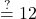 \stackrel{?}{=}  12
