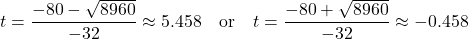 \begin{align*} t &= \frac{-80 - \sqrt{8960}}{-32} \approx 5.458 \quad \text{or} \quad t = \frac{-80 + \sqrt{8960}}{-32} \approx -0.458 \end{align*}