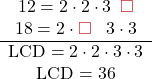 \[\begin{center} \begin{array}{cccccc} 12 = 2 \cdot 2 \cdot 3 \phantom{0} {\color{myred1}\square}\\ 18 = 2 \cdot  {\color{myred1}\square}\phantom{0}\  3  \cdot 3 \\ \hline \text{LCD} = 2 \cdot 2 \cdot 3 \cdot 3\\ \text{LCD} = 36\\ \\\end{center}\]