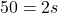 \displaystyle 50 = 2s