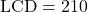 \text{LCD} = 210