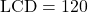 \text{LCD} = 120