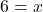6 = x