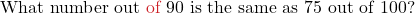 \text{What number out \textcolor{myred1}{of} 90 is the same as 75 out of 100?}