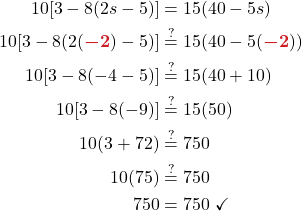 \begin{align*} \displaystyle 10[3 - 8(2s - 5)] &= 15(40 - 5s)\\ \displaystyle 10[3 - 8(2({\color{myred1} \boldsymbol{-2}}) - 5)] &\stackrel{?}{=} 15(40 - 5({\color{myred1} \boldsymbol{-2}}))\\ 10[3 - 8(-4 - 5)] &\stackrel{?}{=} 15(40 + 10)\\ 10[3 - 8(-9)] &\stackrel{?}{=} 15(50)\\ 10(3 + 72) &\stackrel{?}{=} 750\\ 10(75) &\stackrel{?}{=} 750\\ 750 &= 750 \ \checkmark \end{align*}