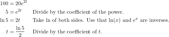 \begin{align*} 100 &= 20e^{2t} \\ 5 &= e^{2t} && \text{Divide by the coefficient of the power.} \\ \ln 5 &= 2t && \text{Take $\ln$ of both sides. Use that $\ln(x)$ and $e^{x}$ are inverses.} \\ t &= \frac{\ln 5}{2} && \text{Divide by the coefficient of $t$.} \end{align*}