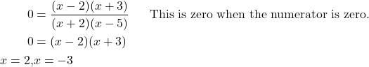 Rendered by QuickLaTeX.com \begin{align*} 0 &= \frac{(x - 2)(x + 3)}{(x + 2)(x - 5)} && \text{This is zero when the numerator is zero.} \\ 0 &= (x - 2)(x + 3) \\ x = 2, & x= -3 \end{align*}