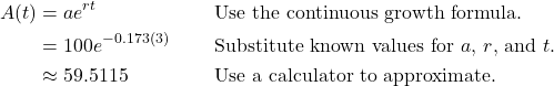 \begin{align*} A(t) &= ae^{rt} && \text{Use the continuous growth formula.} \\ &= 100e^{-0.173(3)} && \text{Substitute known values for $a$, $r$, and $t$.} \\ &\approx 59.5115 && \text{Use a calculator to approximate.} \end{align*}