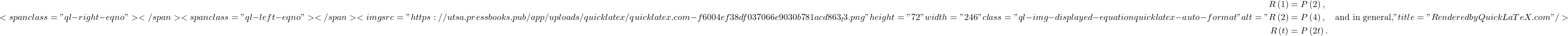 \[ <span class="ql-right-eqno">   </span><span class="ql-left-eqno">   </span><img src="https://utsa.pressbooks.pub/app/uploads/quicklatex/quicklatex.com-f6004ef38df037066e9030b781acd863_l3.png" height="72" width="246" class="ql-img-displayed-equation quicklatex-auto-format" alt="\begin{align*} R\left(1\right) &= P\left(2\right), \\ R\left(2\right) &= P\left(4\right), \quad \text{and in general,} \\ R\left(t\right) &= P\left(2t\right). \end{align*}" title="Rendered by QuickLaTeX.com"/> \]