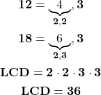 \begin{gather*} \mathbf{ 12 = \underbrace{4}_{2, 2},  3 } \\ \mathbf{ 18 =\underbrace{6}_{2, 3}, 3} \\ \mathbf{ LCD =2\cdot 2\cdot 3\cdot 3} \\ \mathbf{ LCD =36} \end{gather*}