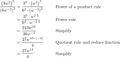 \begin{align*} \dfrac{\left(3w^2\right)^5}{\left(6w^{-2}\right)^2} &= \dfrac{3^5 \cdot \left(w^2\right)^5}{6^2 \cdot \left(w^{-2}\right)^2} && \text{Power of a product rule} \\ &= \dfrac{3^5 \cdot w^{2 \cdot 5}}{6^2 \cdot w^{-2 \cdot 2}} && \text{Power rule} \\ &= \dfrac{243w^{10}}{36w^{-4}} && \text{Simplify} \\ &= \dfrac{27w^{10 - (-4)}}{4} && \text{Quotient rule and reduce fraction} \\ &= \dfrac{27w^{14}}{4} && \text{Simplify} \end{align*}