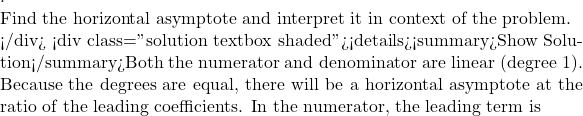 .  Find the horizontal asymptote and interpret it in context of the problem.  </div> <div class="solution textbox shaded"><details><summary>Show Solution</summary>Both the numerator and denominator are linear (degree 1). Because the degrees are equal, there will be a horizontal asymptote at the ratio of the leading coefficients. In the numerator, the leading term is