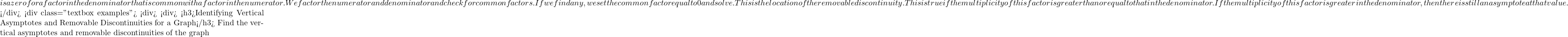   is a zero for a factor in the denominator that is common with a factor in the numerator. We factor the numerator and denominator and check for common factors. If we find any, we set the common factor equal to 0 and solve. This is the location of the removable discontinuity. This is true if the multiplicity of this factor is greater than or equal to that in the denominator. If the multiplicity of this factor is greater in the denominator, then there is still an asymptote at that value.  </div> <div class="textbox examples"> <div> <div> <h3>Identifying Vertical Asymptotes and Removable Discontinuities for a Graph</h3> Find the vertical asymptotes and removable discontinuities of the graph