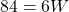 84 = 6W