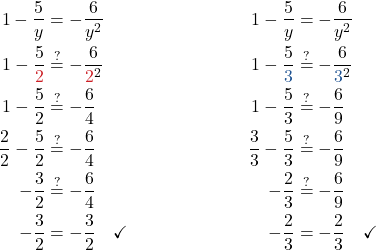 \begin{align*} 1 - \frac{5}{y} &= -\frac{6}{y^2} & \quad 1 - \frac{5}{y} &= -\frac{6}{y^2} \\ 1 - \frac{5}{\textcolor{myred1}{2}} &\stackrel{?}{=} -\frac{6}{\textcolor{myred1}{2}^2} & \quad 1 - \frac{5}{\textcolor{myblue1}{3}} &\stackrel{?}{=} -\frac{6}{\textcolor{myblue1}{3}^2} \\ 1 - \frac{5}{2} &\stackrel{?}{=} -\frac{6}{4} & \quad 1 - \frac{5}{3} &\stackrel{?}{=} -\frac{6}{9} \\ \frac{2}{2} - \frac{5}{2} &\stackrel{?}{=} -\frac{6}{4} & \quad \frac{3}{3} - \frac{5}{3} &\stackrel{?}{=} -\frac{6}{9} \\ -\frac{3}{2} &\stackrel{?}{=} -\frac{6}{4} & \quad -\frac{2}{3} &\stackrel{?}{=} -\frac{6}{9} \\ -\frac{3}{2} &= -\frac{3}{2} \quad \checkmark & \quad -\frac{2}{3} &= -\frac{2}{3} \quad \checkmark \end{align*}