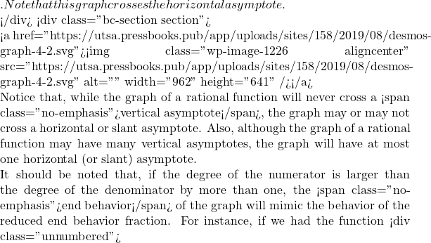 . Note that this graph crosses the horizontal asymptote.  </div> <div class="bc-section section">  <a href="https://utsa.pressbooks.pub/app/uploads/sites/158/2019/08/desmos-graph-4-2.svg"><img class="wp-image-1226 aligncenter" src="https://utsa.pressbooks.pub/app/uploads/sites/158/2019/08/desmos-graph-4-2.svg" alt="" width="962" height="641" /></a>  Notice that, while the graph of a rational function will never cross a <span class="no-emphasis">vertical asymptote</span>, the graph may or may not cross a horizontal or slant asymptote. Also, although the graph of a rational function may have many vertical asymptotes, the graph will have at most one horizontal (or slant) asymptote.  It should be noted that, if the degree of the numerator is larger than the degree of the denominator by more than one, the <span class="no-emphasis">end behavior</span> of the graph will mimic the behavior of the reduced end behavior fraction. For instance, if we had the function <div class="unnumbered">