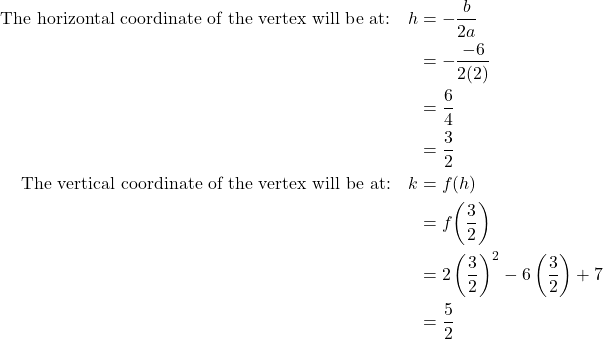\begin{align*} \text{The horizontal coordinate of the vertex will be at:} \quad h &= -\frac{b}{2a} \\ &= -\frac{-6}{2(2)} \\ &= \frac{6}{4} \\ &= \frac{3}{2} \\ \text{The vertical coordinate of the vertex will be at:} \quad k &= f(h) \\ &= f\!\left(\frac{3}{2}\right) \\ &= 2\left(\frac{3}{2}\right)^{2} - 6\left(\frac{3}{2}\right) + 7 \\ &= \frac{5}{2} \end{align*}