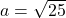 a = \sqrt{25}