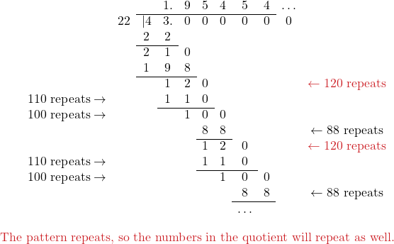 \[ \begin{center} \begin{array}{ccccccccccc} & & & 1. & 9 & 5 & 4 & 5 & 4 & \ldots & \\ \cline{3-9} & 22 & |4 & 3. & 0 & 0 & 0 & 0 & 0 & 0 & \\ & & 2 & 2 & & & & & & & \\ \cline{3-4} & & 2 & 1 & 0 & & & & & & \\ & & 1 & 9 & 8& & & & & & \\ \cline{3-5} & & & 1 & 2 & 0 & & & & & \color{myred1} \leftarrow \text{120 repeats} \\ \text{110 repeats} \rightarrow & & & 1 & 1 & 0 & & & & & \\ \cline{4-6} \color{myblue1} \text{100 repeats} \rightarrow & & & & 1 & 0 & 0 & & & & \\ & & & & & 8 & 8 & & & & \leftarrow \text{88 repeats} \\ \cline{6-7} & & & & & 1 & 2 & 0 & & & \color{myred1} \leftarrow \text{120 repeats} \\ \text{110 repeats} \rightarrow & & & & & 1 & 1 & 0 & & & \\ \cline{6-8} \color{myblue1} \text{100 repeats} \rightarrow & & & & & & 1 & 0 & 0 & & \\ & & & & & & & 8 & 8 & & \leftarrow \text{88 repeats} \\ \cline{8-9} & & & & & & & \ldots & & & \\ \end{array} \end{center} \] \color{myred1}\text{The pattern repeats, so the numbers in the quotient will repeat as well.}