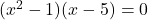 \display (x^2 - 1)( x - 5) = 0 