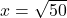 x = \sqrt{50}