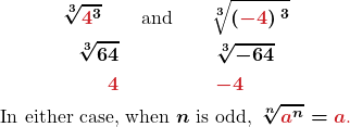 \begin{gather*} \boldsymbol{\sqrt[3]{\color{myred1}{4}\color{black}{^3}}\quad\quad\text{and}\quad\quad\sqrt[3]{\left(\color{myred1}{-4}\color{black}{\right)^3}}} \\ \boldsymbol{\sqrt[3]{64}\quad\quad\quad\quad\quad\sqrt[3]{-64}}\\ \boldsymbol{\color{myred1}{4}\quad\quad\quad\quad\quad\color{myred1}{-4}}\\ \boldsymbol{\text{In either case, when }n\text{ is odd, }\sqrt[n]{\color{myred1}{a}\color{black}{^n}}=\color{myred1}{a}\text{.}} \end{gather*}