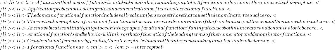 .</li>   <li>A function that levels off at a horizontal value has a horizontal asymptote. A function can have more than one vertical asymptote.</li>   <li>Application problems involving rates and concentrations often involve rational functions.</li>   <li>The domain of a rational function includes all real numbers except those that cause the denominator to equal zero.</li>   <li>The vertical asymptotes of a rational function will occur where the denominator of the function is equal to zero and the numerator is not zero.</li>   <li>A removable discontinuity might occur in the graph of a rational function if an input causes both numerator and denominator to be zero.</li>   <li>A rational function's end behavior will mirror that of the ratio of the leading terms of the numerator and denominator functions.</li>   <li>Graph rational functions by finding the intercepts, behavior at the intercepts and asymptotes, and end behavior.</li>   <li>If a rational function has <em>x</em>-intercepts at