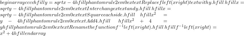 begin{array}{cccc}hfill y& =& sqrt{x-4}hfill & phantom{rule{2em}{0ex}}text{Replace }fleft(xright)text{ with }y.hfill \ hfill x& =& sqrt{y-4}hfill & phantom{rule{2em}{0ex}}text{Interchange }xtext{ and }y.hfill \ hfill x& =& sqrt{y-4}hfill & phantom{rule{2em}{0ex}}text{Square each side}.hfill \ hfill {x}^{2}& =& y-4hfill & phantom{rule{2em}{0ex}}text{Add 4}.hfill \ hfill {x}^{2}+4& =& yhfill & phantom{rule{2em}{0ex}}text{Rename the function }{f}^{-1}left(xright).hfill \ hfill {f}^{-1}left(xright)& =& {x}^{2}+4hfill & end{array}