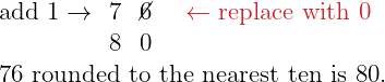 \[\Large{ \begin{array}{cccc} \color{myblue1}\text{add 1}\rightarrow & 7 & \cancel{6} & \color{myred1}\leftarrow\text{replace with 0} \\ & 8 & 0 & \\ \multicolumn{4}{c}{\text{76 rounded to the nearest ten is 80.}} \end{array} }\]